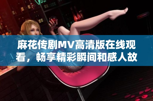 麻花传剧MV高清版在线观看，畅享精彩瞬间和感人故事