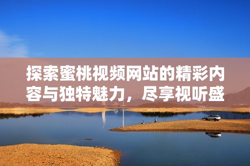 探索蜜桃视频网站的精彩内容与独特魅力，尽享视听盛宴