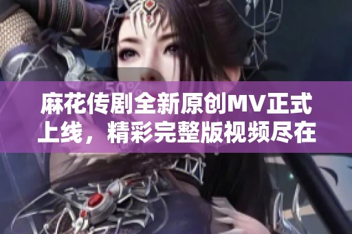 麻花传剧全新原创MV正式上线，精彩完整版视频尽在其中！