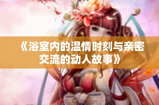 《浴室内的温情时刻与亲密交流的动人故事》