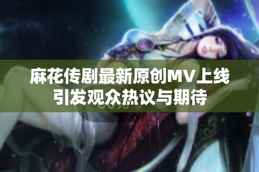 麻花传剧最新原创MV上线引发观众热议与期待