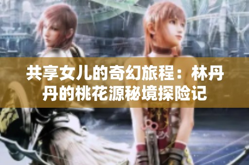 共享女儿的奇幻旅程：林丹丹的桃花源秘境探险记