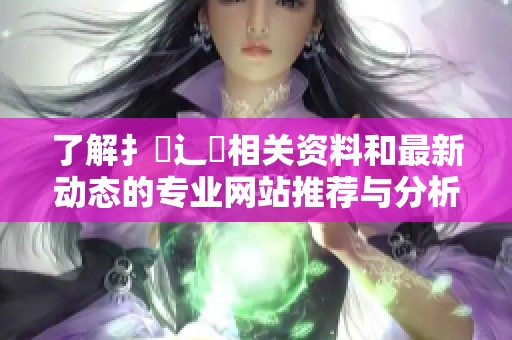 了解扌喿辶畐相关资料和最新动态的专业网站推荐与分析