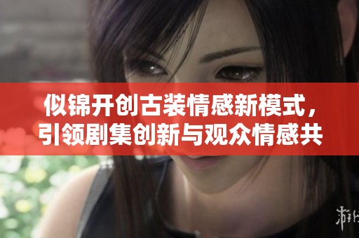似锦开创古装情感新模式，引领剧集创新与观众情感共鸣