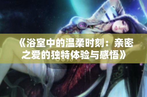 《浴室中的温柔时刻：亲密之爱的独特体验与感悟》
