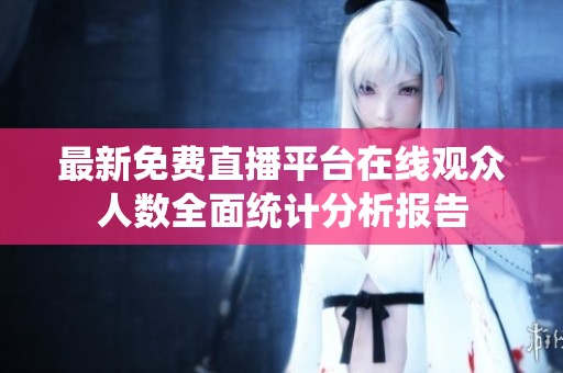 最新免费直播平台在线观众人数全面统计分析报告