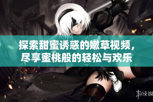 探索甜蜜诱惑的嫩草视频，尽享蜜桃般的轻松与欢乐