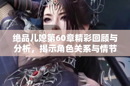 绝品儿媳第60章精彩回顾与分析，揭示角色关系与情节发展