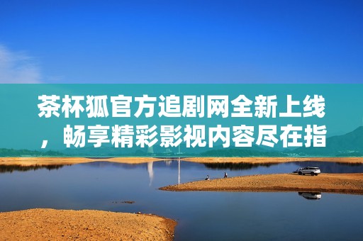 茶杯狐官方追剧网全新上线，畅享精彩影视内容尽在指尖