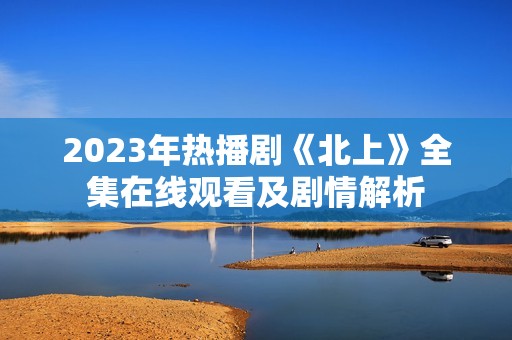 2023年热播剧《北上》全集在线观看及剧情解析