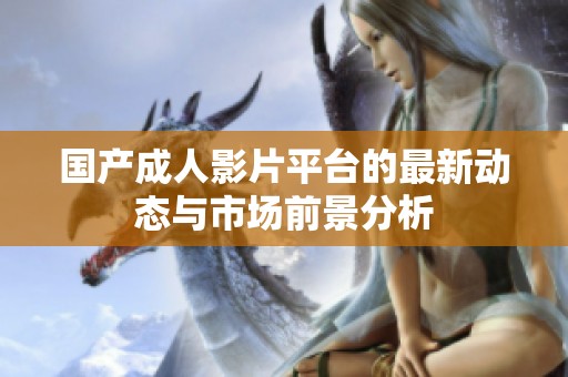 国产成人影片平台的最新动态与市场前景分析