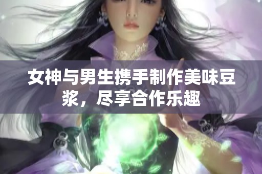 女神与男生携手制作美味豆浆，尽享合作乐趣