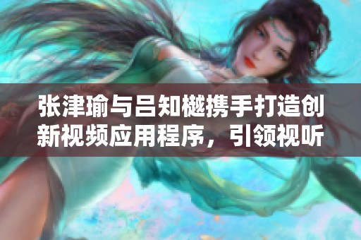 张津瑜与吕知樾携手打造创新视频应用程序，引领视听新潮流