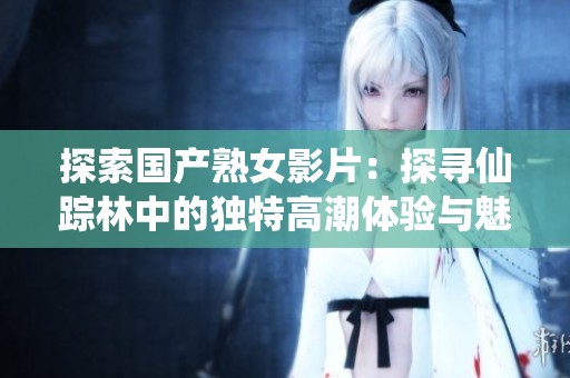 探索国产熟女影片：探寻仙踪林中的独特高潮体验与魅力