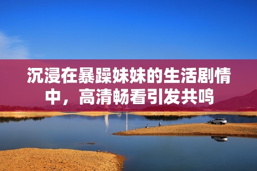 沉浸在暴躁妹妹的生活剧情中，高清畅看引发共鸣