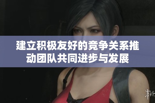 建立积极友好的竞争关系推动团队共同进步与发展