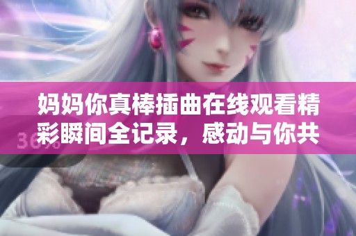 妈妈你真棒插曲在线观看精彩瞬间全记录，感动与你共享