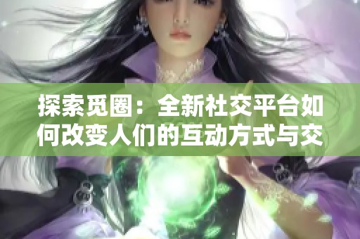 探索觅圈：全新社交平台如何改变人们的互动方式与交流体验