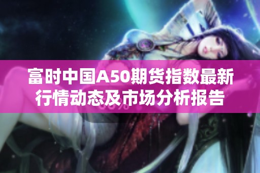 富时中国A50期货指数最新行情动态及市场分析报告