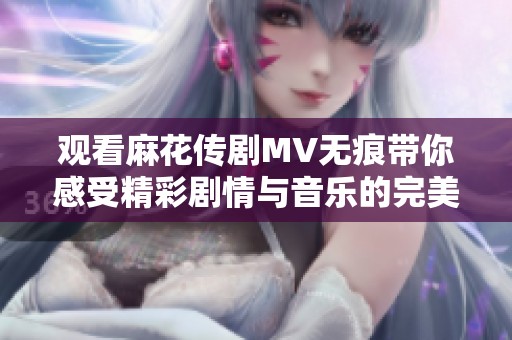 观看麻花传剧MV无痕带你感受精彩剧情与音乐的完美结合