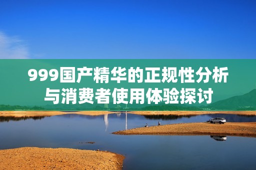 999国产精华的正规性分析与消费者使用体验探讨