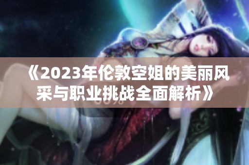《2023年伦敦空姐的美丽风采与职业挑战全面解析》