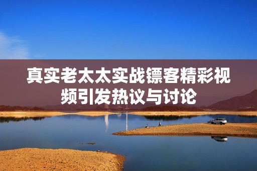真实老太太实战镖客精彩视频引发热议与讨论