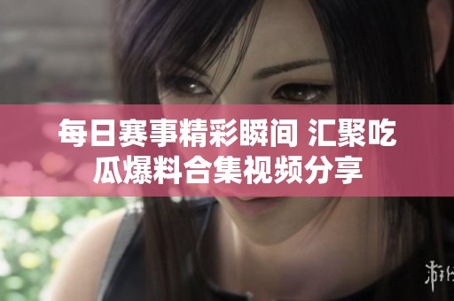 每日赛事精彩瞬间 汇聚吃瓜爆料合集视频分享