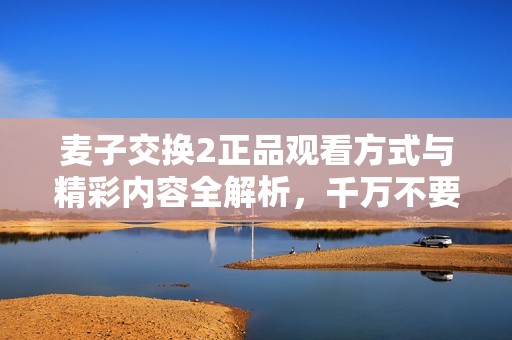 麦子交换2正品观看方式与精彩内容全解析，千万不要错过！