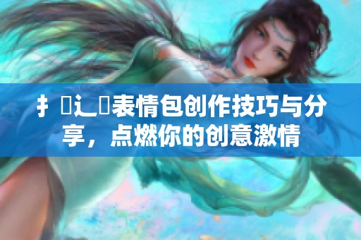 扌喿辶畐表情包创作技巧与分享，点燃你的创意激情