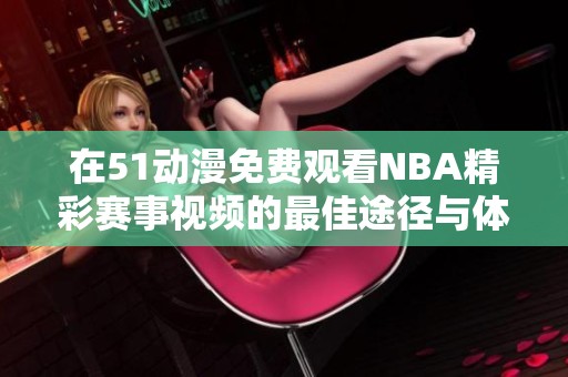 在51动漫免费观看NBA精彩赛事视频的最佳途径与体验分享