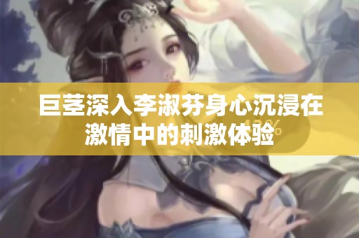 巨茎深入李淑芬身心沉浸在激情中的刺激体验