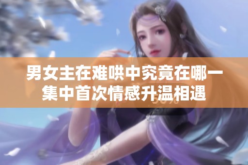 男女主在难哄中究竟在哪一集中首次情感升温相遇