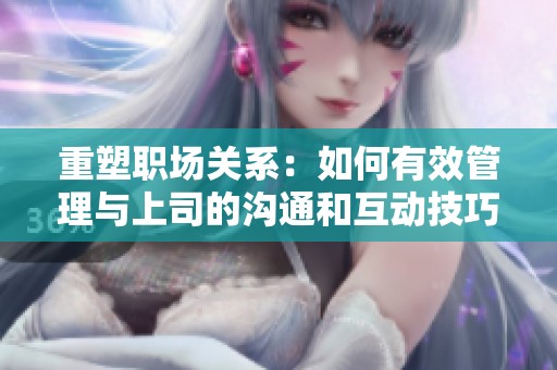 重塑职场关系：如何有效管理与上司的沟通和互动技巧