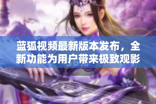 蓝狐视频最新版本发布，全新功能为用户带来极致观影体验