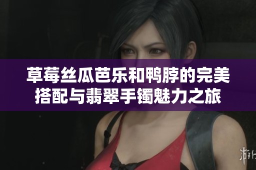 草莓丝瓜芭乐和鸭脖的完美搭配与翡翠手镯魅力之旅