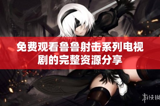 免费观看鲁鲁射击系列电视剧的完整资源分享