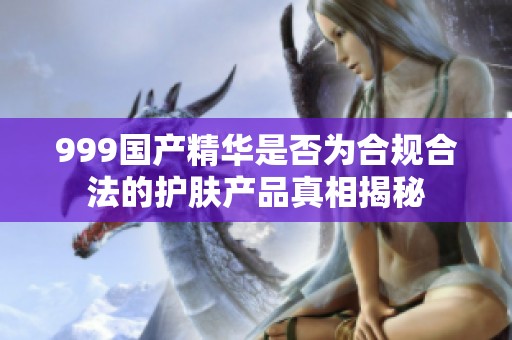 999国产精华是否为合规合法的护肤产品真相揭秘