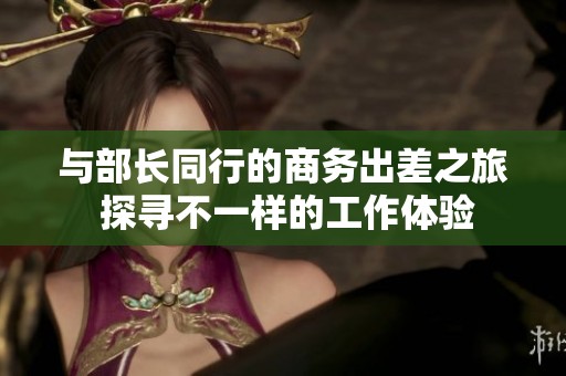 与部长同行的商务出差之旅 探寻不一样的工作体验