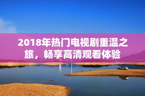 2018年热门电视剧重温之旅，畅享高清观看体验