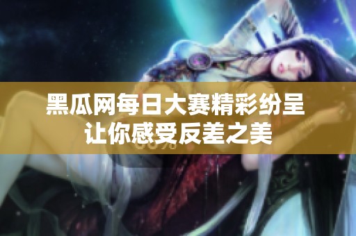 黑瓜网每日大赛精彩纷呈 让你感受反差之美