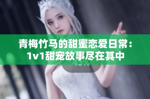 青梅竹马的甜蜜恋爱日常：1v1甜宠故事尽在其中