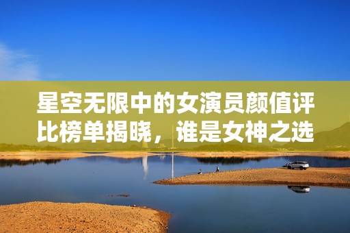 星空无限中的女演员颜值评比榜单揭晓，谁是女神之选？