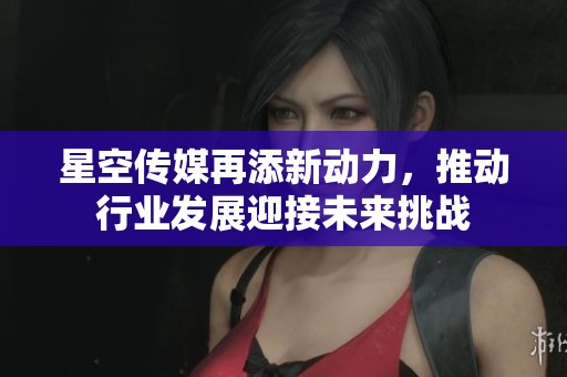 星空传媒再添新动力，推动行业发展迎接未来挑战