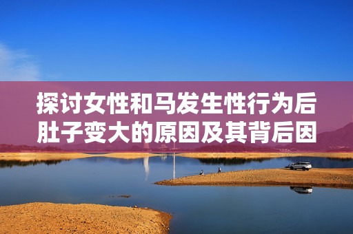 探讨女性和马发生性行为后肚子变大的原因及其背后因素