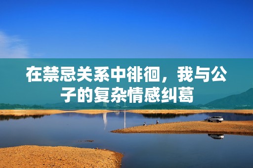 在禁忌关系中徘徊，我与公子的复杂情感纠葛