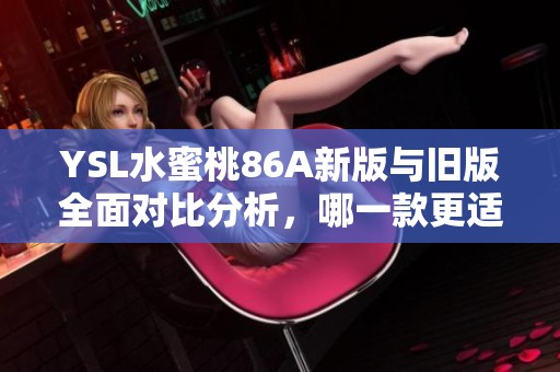 YSL水蜜桃86A新版与旧版全面对比分析，哪一款更适合你选择