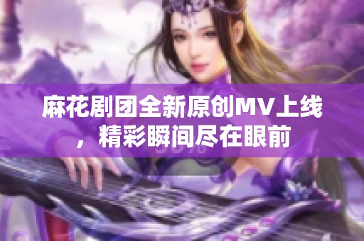 麻花剧团全新原创MV上线，精彩瞬间尽在眼前