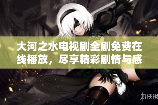 大河之水电视剧全剧免费在线播放，尽享精彩剧情与感人时刻