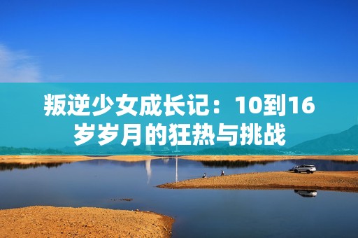 叛逆少女成长记：10到16岁岁月的狂热与挑战
